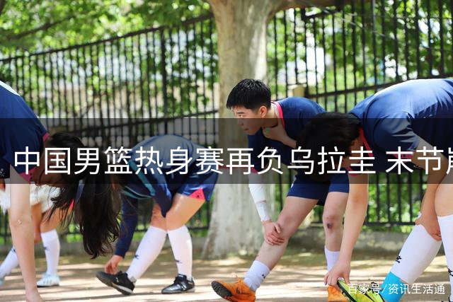 中国男篮热身赛再负乌拉圭 末节崩盘暴露防守漏洞