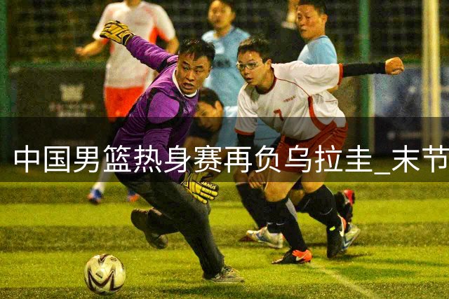 中国男篮热身赛再负乌拉圭 末节崩盘暴露防守漏洞