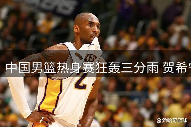 中国男篮热身赛狂轰三分雨 贺希宁状态回暖率队大胜喀麦隆