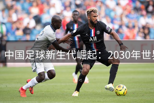 中国足球新生代崛起：2030年世界杯前景如何？