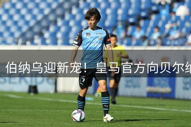 伯纳乌迎新宠！皇马官方向贝尔纳多·席尔瓦送生日祝福