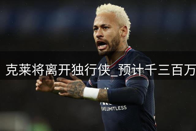 克莱将离开独行侠 预计千三百万合同加盟热火