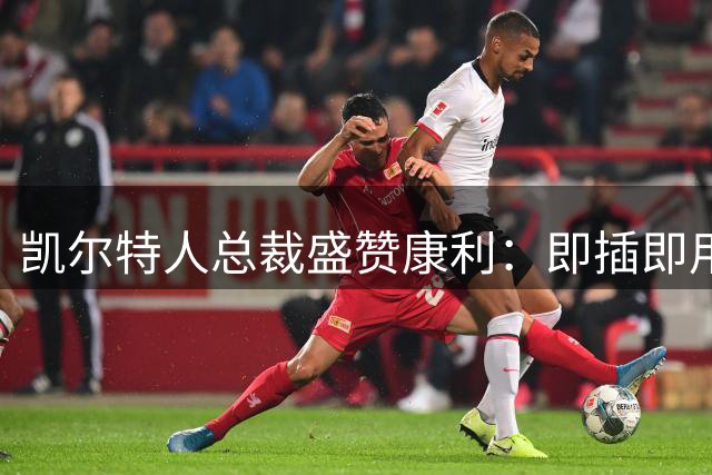凯尔特人总裁盛赞康利：即插即用的老将价值连城