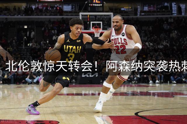 北伦敦惊天转会！阿森纳突袭热刺后防核心引足坛震动