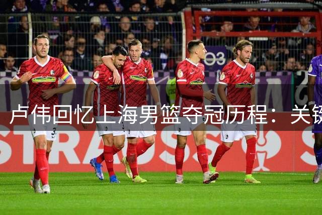 卢伟回忆上海男篮夺冠历程：关键战役奠定胜局