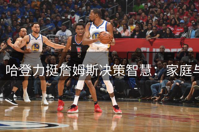 哈登力挺詹姆斯决策智慧：家庭与职业生涯的平衡才是关键