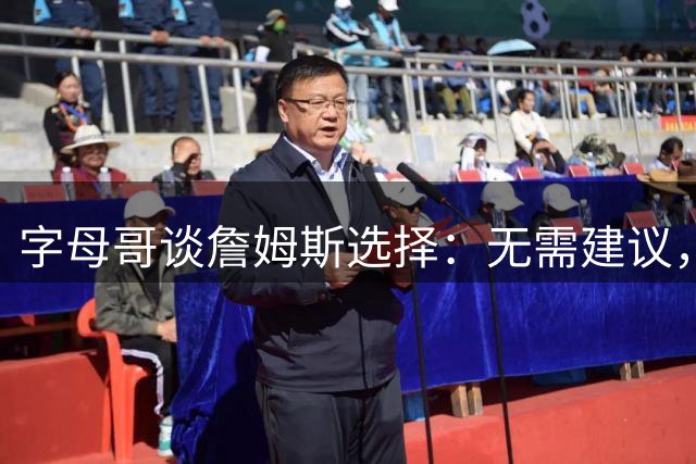 字母哥谈詹姆斯选择：无需建议，历史证明其决策能力