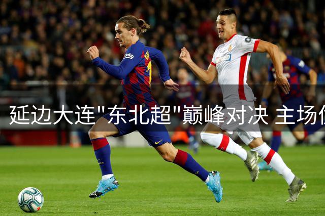 延边大连"东北超"巅峰对决 主场优势能否改写战局