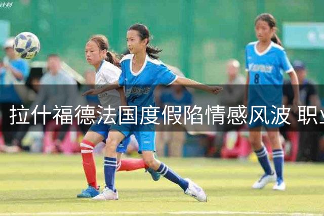 拉什福德法国度假陷情感风波 职业生涯十字路口引关注