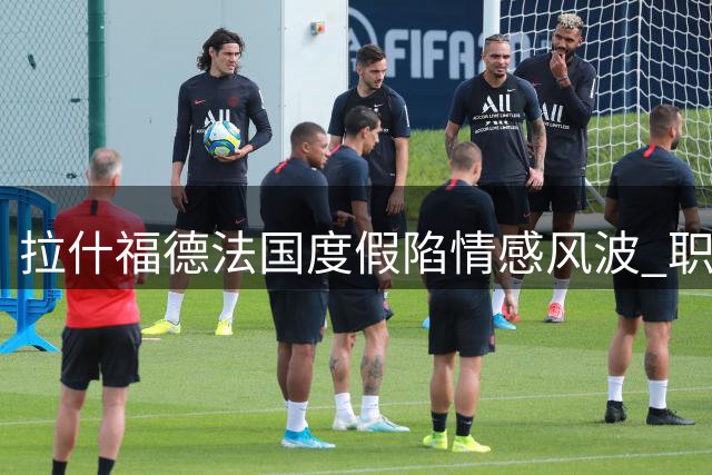 拉什福德法国度假陷情感风波 职业生涯十字路口引关注