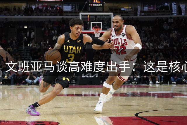 文班亚马谈高难度出手：这是核心球员的责任担当