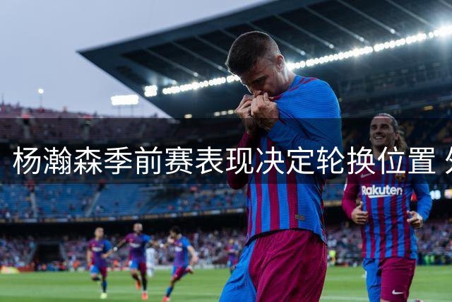 杨瀚森季前赛表现决定轮换位置 外线投篮成关键