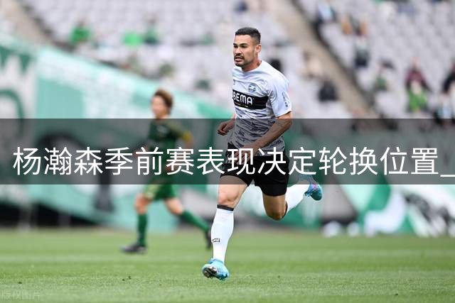 杨瀚森季前赛表现决定轮换位置 外线投篮成关键