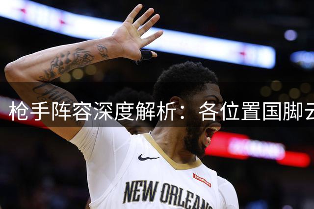 枪手阵容深度解析：各位置国脚云集竞争激烈