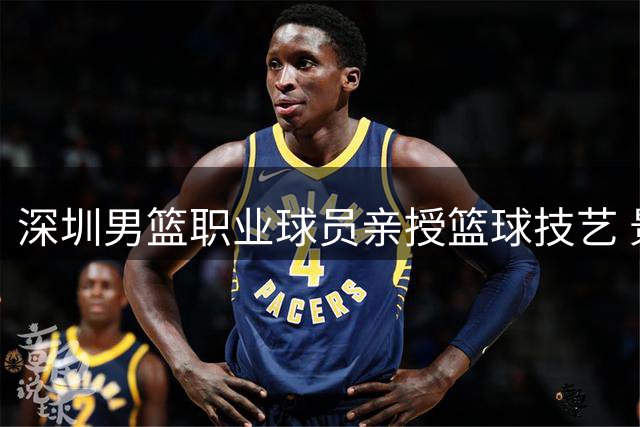 深圳男篮职业球员亲授篮球技艺 景龙学校掀起体育热潮