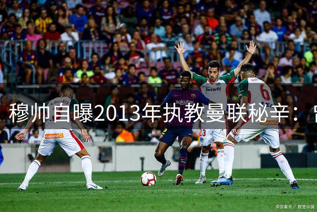 穆帅自曝2013年执教曼联秘辛：曾签约接班弗格森却因切尔西临阵反悔
