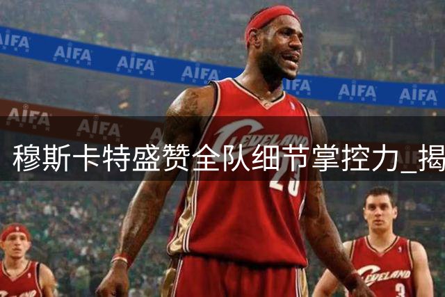 穆斯卡特盛赞全队细节掌控力 揭秘中场战术调整关键细节