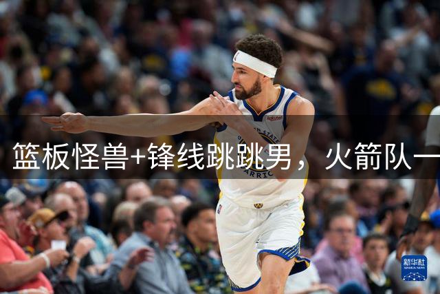 篮板怪兽+锋线跳跳男，火箭队一夜连签两将！全新15+3大名单出炉