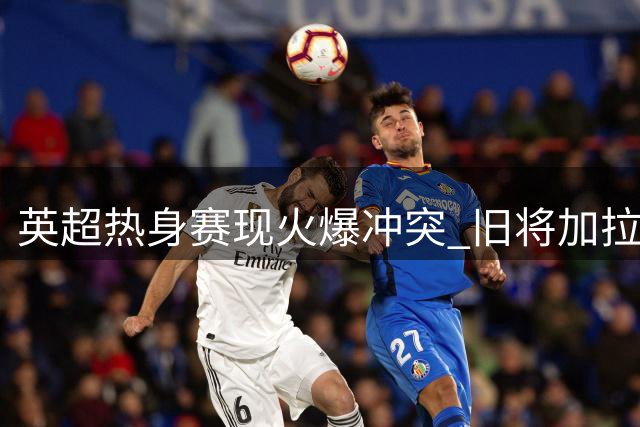 英超热身赛现火爆冲突 旧将加拉格尔飞铲染黄引争议