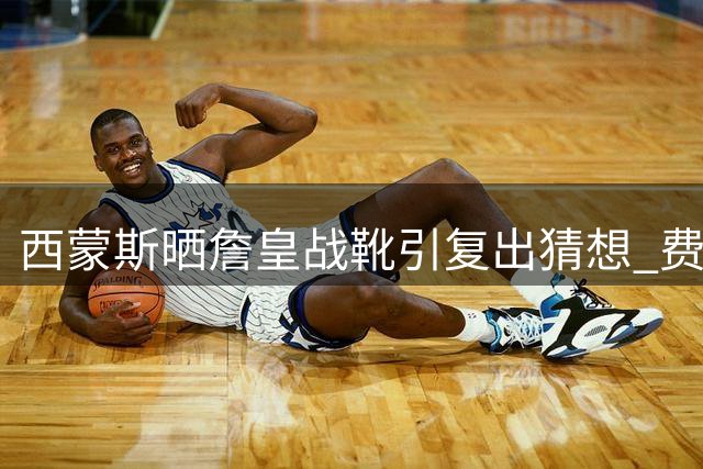 西蒙斯晒詹皇战靴引复出猜想 费城或押宝330万签下前状元