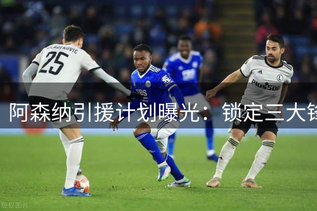 阿森纳引援计划曝光：锁定三大锋线目标 后防补强提上日程
