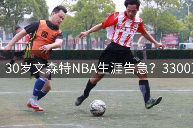 30岁文森特NBA生涯告急？3300万合同到期恐无球可打