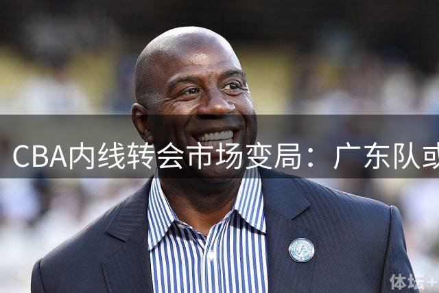 CBA内线转会市场变局：广东队或成胡金秋最佳归宿