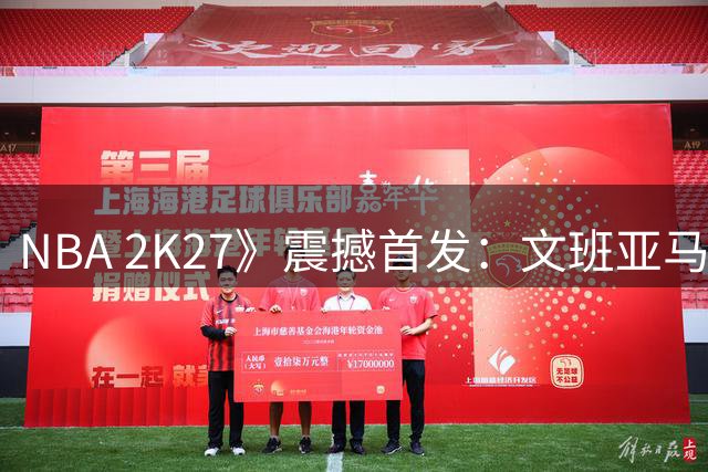 NBA 2K27》震撼首发：文班亚马领衔封面 球星建模全面升级